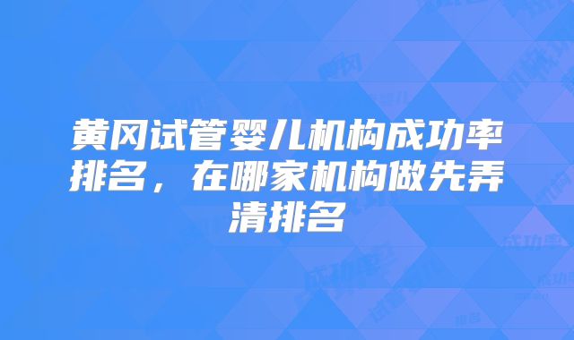 黄冈试管婴儿机构成功率排名，在哪家机构做先弄清排名