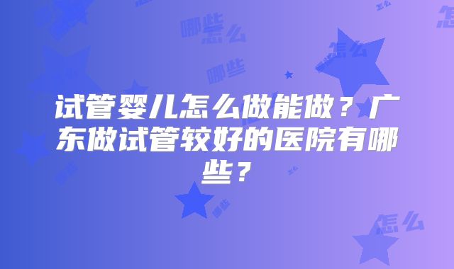 试管婴儿怎么做能做？广东做试管较好的医院有哪些？