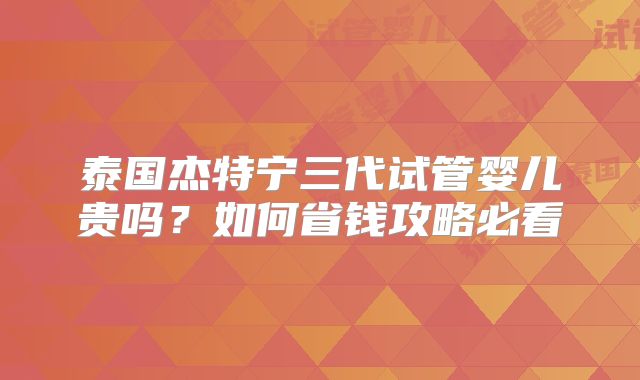 泰国杰特宁三代试管婴儿贵吗?如何省钱攻略必看