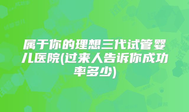 属于你的理想三代试管婴儿医院(过来人告诉你成功率多少)