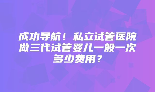 成功导航！私立试管医院做三代试管婴儿一般一次多少费用？