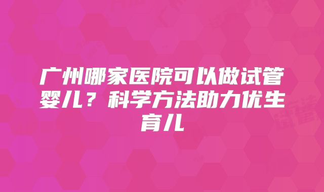 广州哪家医院可以做试管婴儿?科学方法助力优生育儿
