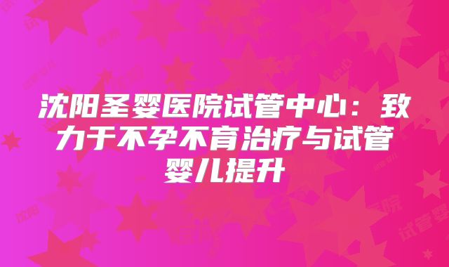 沈阳圣婴医院试管中心：致力于不孕不育治疗与试管婴儿提升