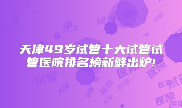 天津49岁试管十大试管试管医院排名榜新鲜出炉!