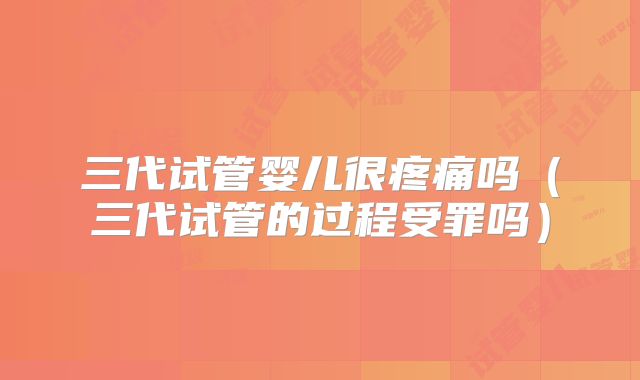 三代试管婴儿很疼痛吗（三代试管的过程受罪吗）