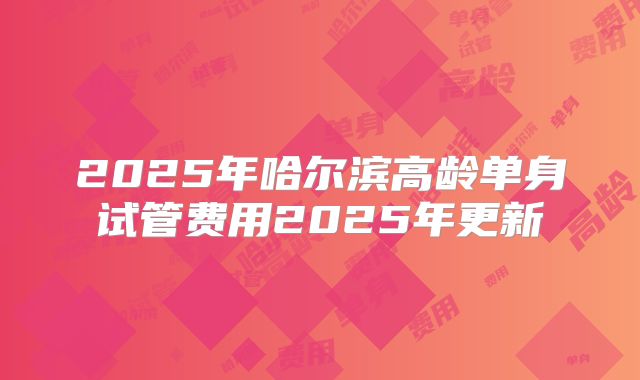 2025年哈尔滨高龄单身试管费用2025年更新