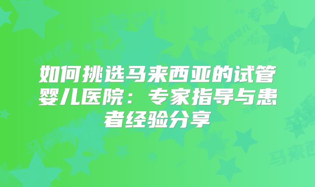 如何挑选马来西亚的试管婴儿医院:专家指导与患者经验分享