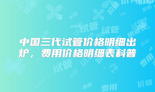 中国三代试管价格明细出炉，费用价格明细表科普