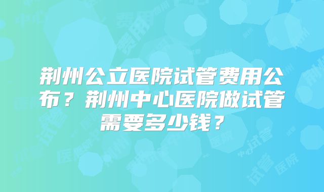 荆州公立医院试管费用公布？荆州中心医院做试管需要多少钱？