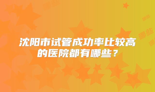 沈阳市试管成功率比较高的医院都有哪些？