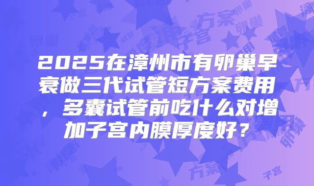 2025在漳州市有卵巢早衰做三代试管短方案费用，多囊试管前吃什么对增加子宫内膜厚度好？