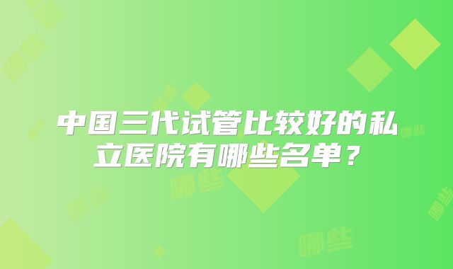 中国三代试管比较好的私立医院有哪些名单？