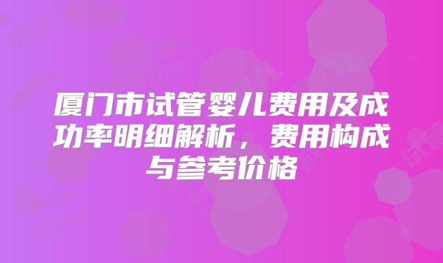 厦门市试管婴儿费用及成功率明细解析，费用构成与参考价格