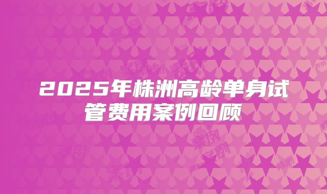 2025年株洲高龄单身试管费用案例回顾
