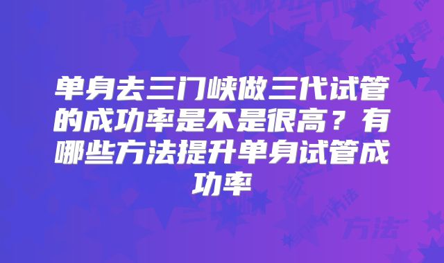 单身去三门峡做三代试管的成功率是不是很高？有哪些方法提升单身试管成功率