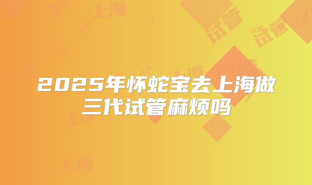 2025年怀蛇宝去上海做三代试管麻烦吗