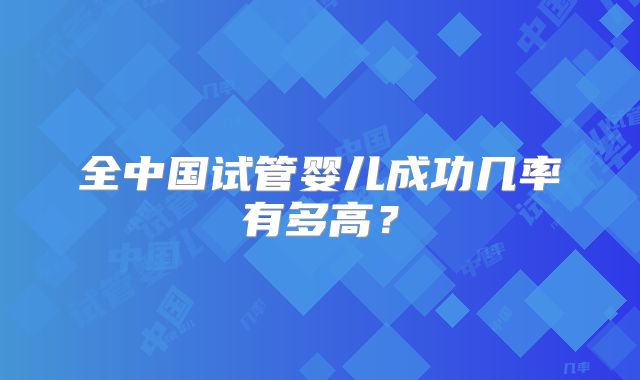 全中国试管婴儿成功几率有多高？