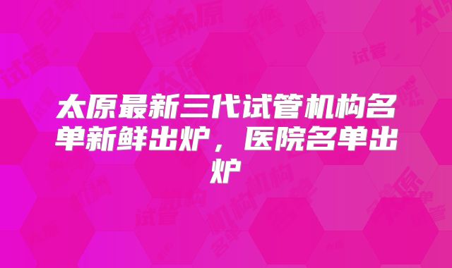 太原最新三代试管机构名单新鲜出炉，医院名单出炉