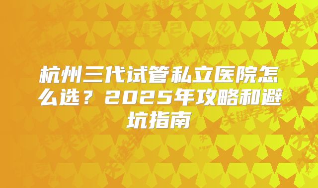 杭州三代试管私立医院怎么选？2025年攻略和避坑指南