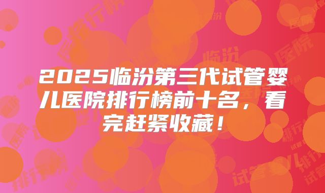 2025临汾第三代试管婴儿医院排行榜前十名，看完赶紧收藏！