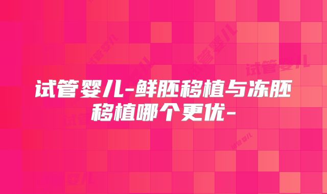 试管婴儿-鲜胚移植与冻胚移植哪个更优-