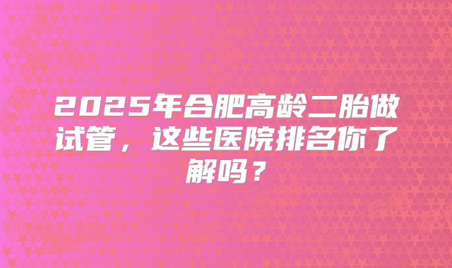 2025年合肥高龄二胎做试管，这些医院排名你了解吗？