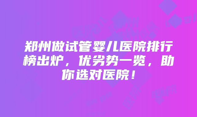 郑州做试管婴儿医院排行榜出炉，优劣势一览，助你选对医院！