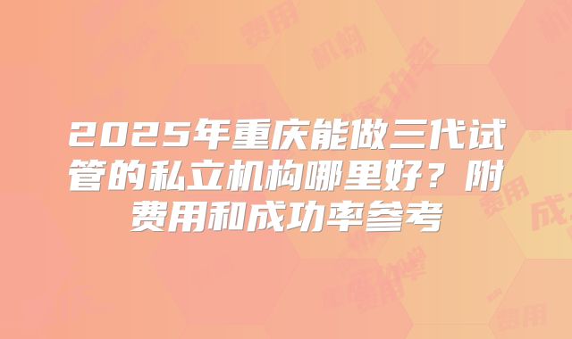 2025年重庆能做三代试管的私立机构哪里好？附费用和成功率参考