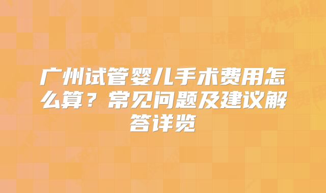 广州试管婴儿手术费用怎么算？常见问题及建议解答详览