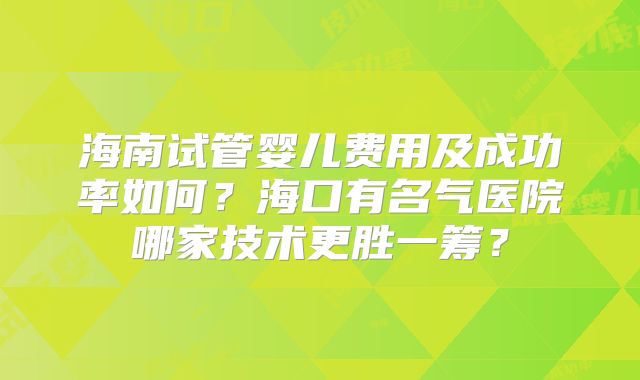 海南试管婴儿费用及成功率如何？海口有名气医院哪家技术更胜一筹？