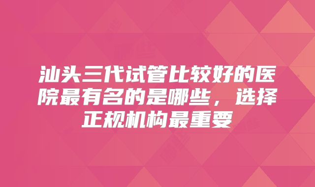 汕头三代试管比较好的医院最有名的是哪些，选择正规机构最重要