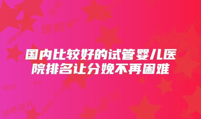国内比较好的试管婴儿医院排名让分娩不再困难
