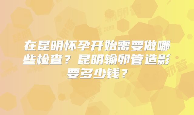 在昆明怀孕开始需要做哪些检查？昆明输卵管造影要多少钱？