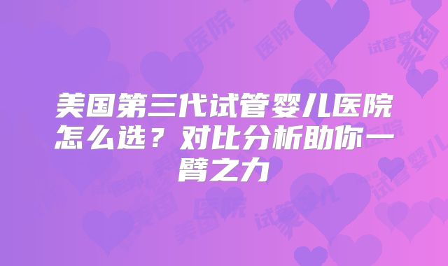 美国第三代试管婴儿医院怎么选？对比分析助你一臂之力