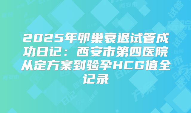 2025年卵巢衰退试管成功日记：西安市第四医院从定方案到验孕HCG值全记录