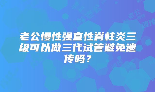 老公慢性强直性脊柱炎三级可以做三代试管避免遗传吗？