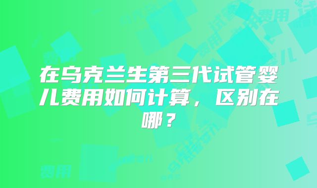 在乌克兰生第三代试管婴儿费用如何计算，区别在哪？
