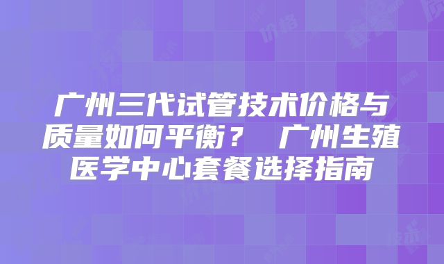 广州三代试管技术价格与质量如何平衡？ 广州生殖医学中心套餐选择指南