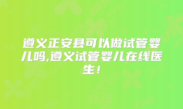 遵义正安县可以做试管婴儿吗,遵义试管婴儿在线医生！
