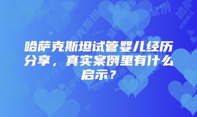 哈萨克斯坦试管婴儿经历分享，真实案例里有什么启示？