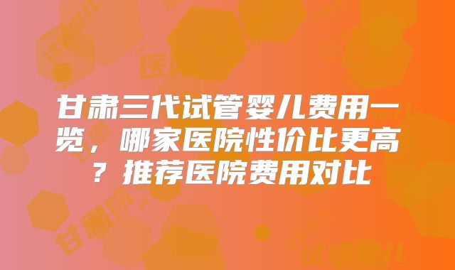 甘肃三代试管婴儿费用一览，哪家医院性价比更高？推荐医院费用对比