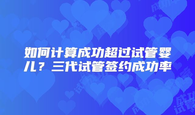 如何计算成功超过试管婴儿？三代试管签约成功率