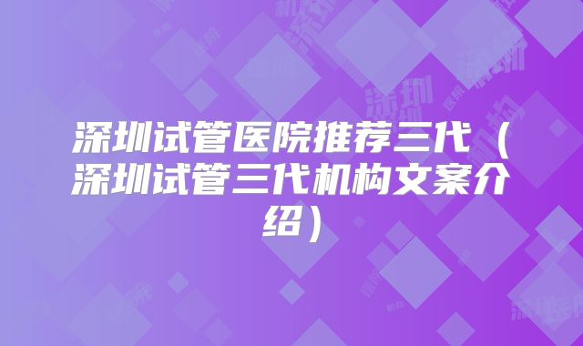 深圳试管医院推荐三代(深圳试管三代机构文案介绍)