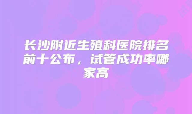 长沙附近生殖科医院排名前十公布，试管成功率哪家高
