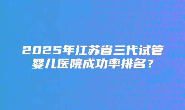2025年江苏省三代试管婴儿医院成功率排名?