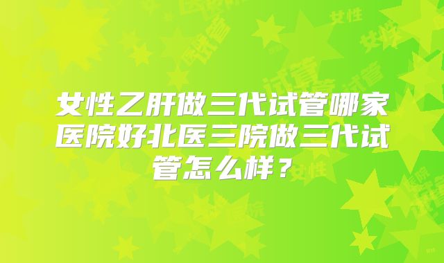 女性乙肝做三代试管哪家医院好北医三院做三代试管怎么样？
