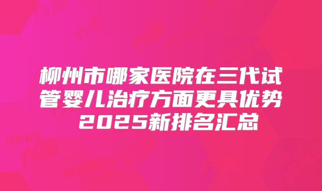 柳州市哪家医院在三代试管婴儿治疗方面更具优势 2025新排名汇总