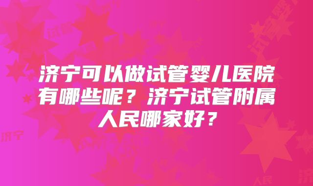 济宁可以做试管婴儿医院有哪些呢?济宁试管附属人民哪家好?