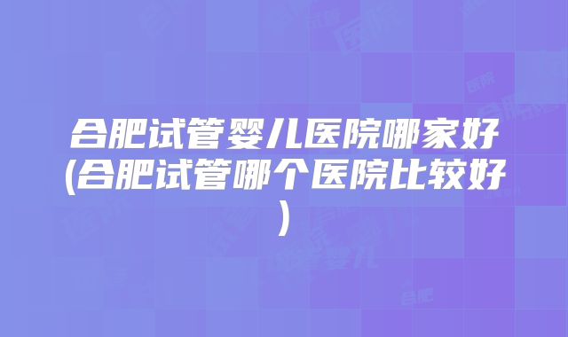 合肥试管婴儿医院哪家好(合肥试管哪个医院比较好)
