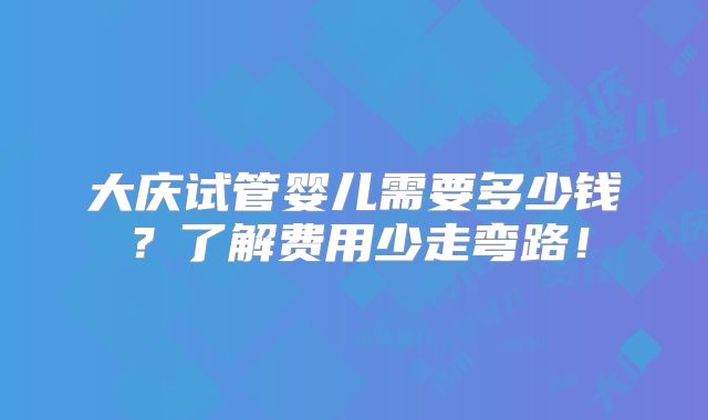 大庆试管婴儿需要多少钱？了解费用少走弯路！
